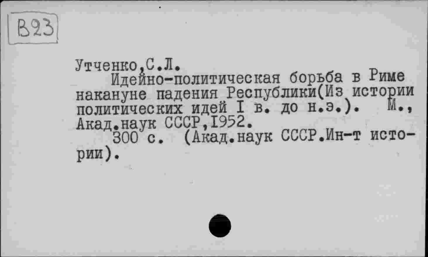 ﻿Утченко.С.Л.
Идейно-политическая борьба в Риме накануне падения Республики(Из истории политических идей I в. до Н.Э.).	м.,
Акад.наук СССР,1952.
300 с. (Акад.наук СССР.Ин-т истории).